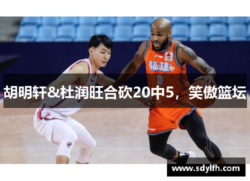 胡明轩&杜润旺合砍20中5，笑傲篮坛